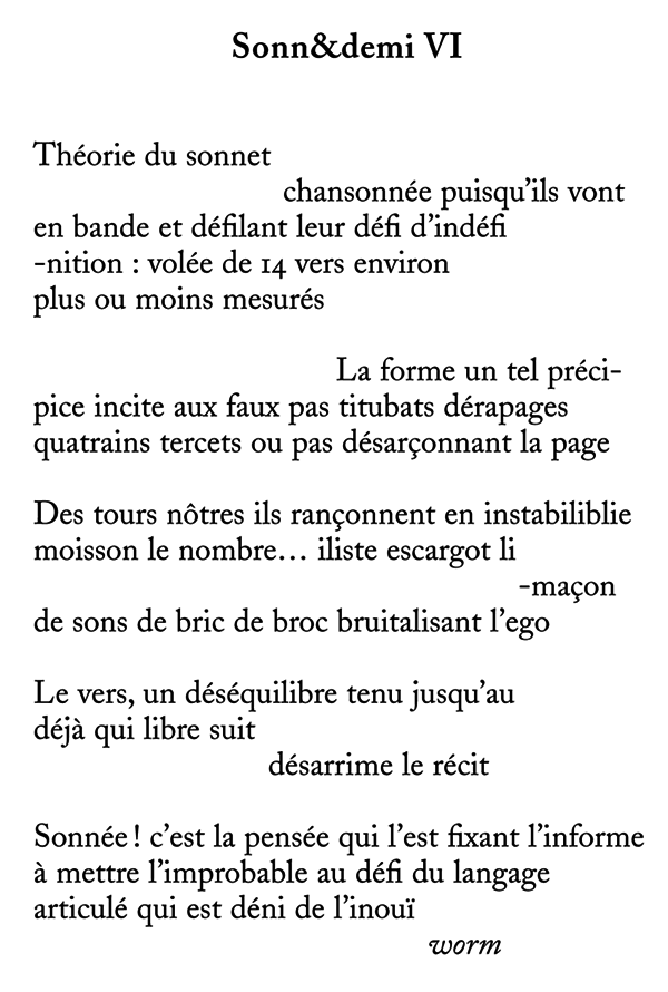 Sonn&demi VI Théorie du sonnet - chansonneacute;e puisqu'ils vont en bande et deacute;filant leur deacute;fi d'indeacute;fi -nition : voleacute;e de 14vers environ plus ou moins mesureacute;s -La forme un tel preacute;ci- pice incite aux faux pas titubats deacute;rapages quatrains tercets ou pas deacute;sarçonnant la page Des tours nôtres ils rançonnent en instabiliblie moisson le nombre... iliste escargot li -maçon de sons de bric de broc bruitalisant l'ego Le vers, un deacute;seacute;quilibre tenu jusqu'au deacute;jà qui libre suit -deacute;sarrime le reacute;cit Sonneacute;e! c'est la penseacute;e qui l'est fixant l'informe à mettre l'improbable au deacute;fi du langage articuleacute; qui est deacute;ni de l'inouï worm